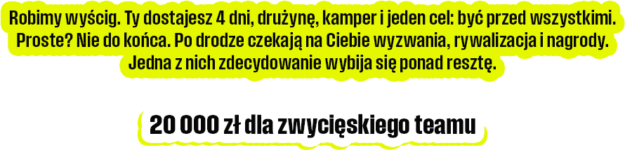 Robimy wyścig. Ty dostajesz 4 dni, drużynę, kamper i jeden cel: być przed wszystkimi. Proste? Nie do końca. Po drodze czekają na Ciebie wyzwania, rywalizacja i nagrody Jedna z nich zdecydowanie wybija się ponad resztę.